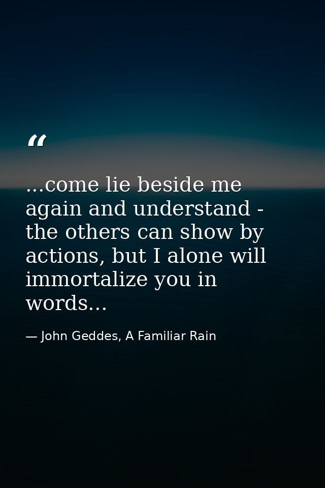 ...come lie beside me again and understand - the others can show by actions, but I alone will immortalize you in words.. — John Geddes, A Familiar Rain