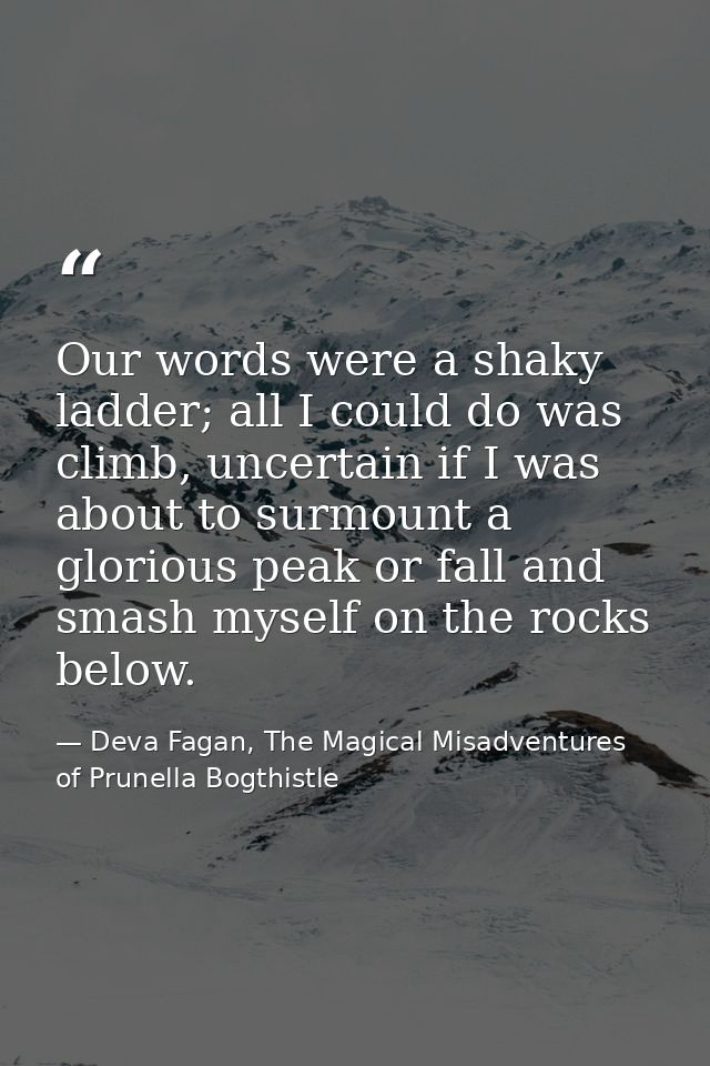 Our words were a shaky ladder; all I could do was climb, uncertain if I was about to surmount a glorious peak or fall an — Deva Fagan, The Magical Misadventures of Prunella Bogthistle