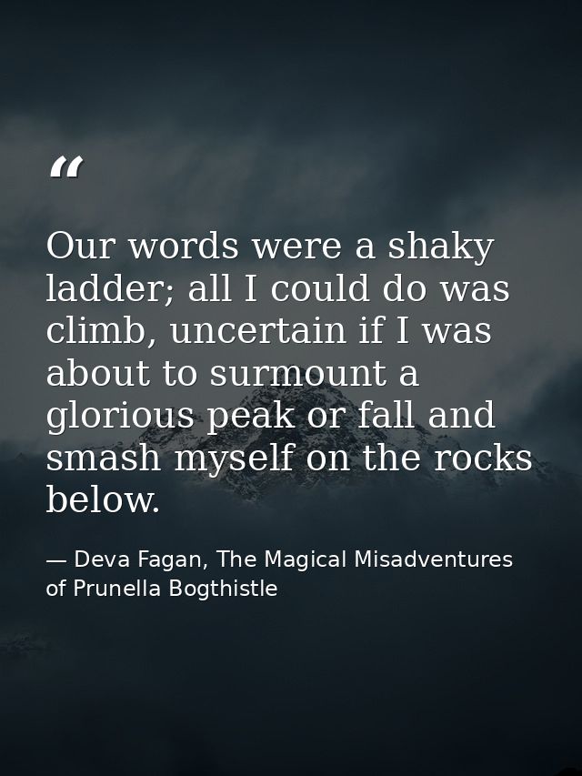 Our words were a shaky ladder; all I could do was climb, uncertain if I was about to surmount a glorious peak or fall an — Deva Fagan, The Magical Misadventures of Prunella Bogthistle