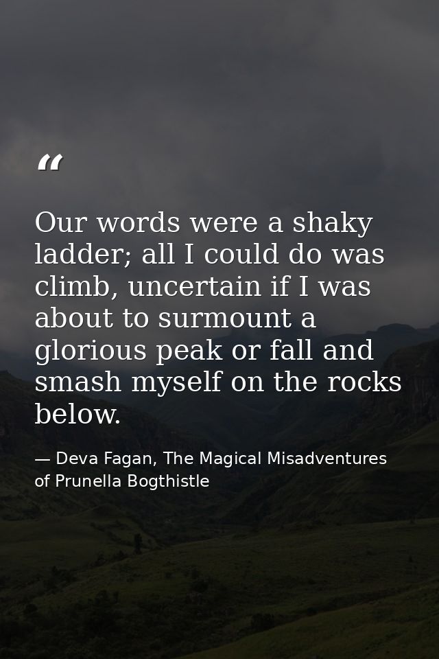 Our words were a shaky ladder; all I could do was climb, uncertain if I was about to surmount a glorious peak or fall an — Deva Fagan, The Magical Misadventures of Prunella Bogthistle