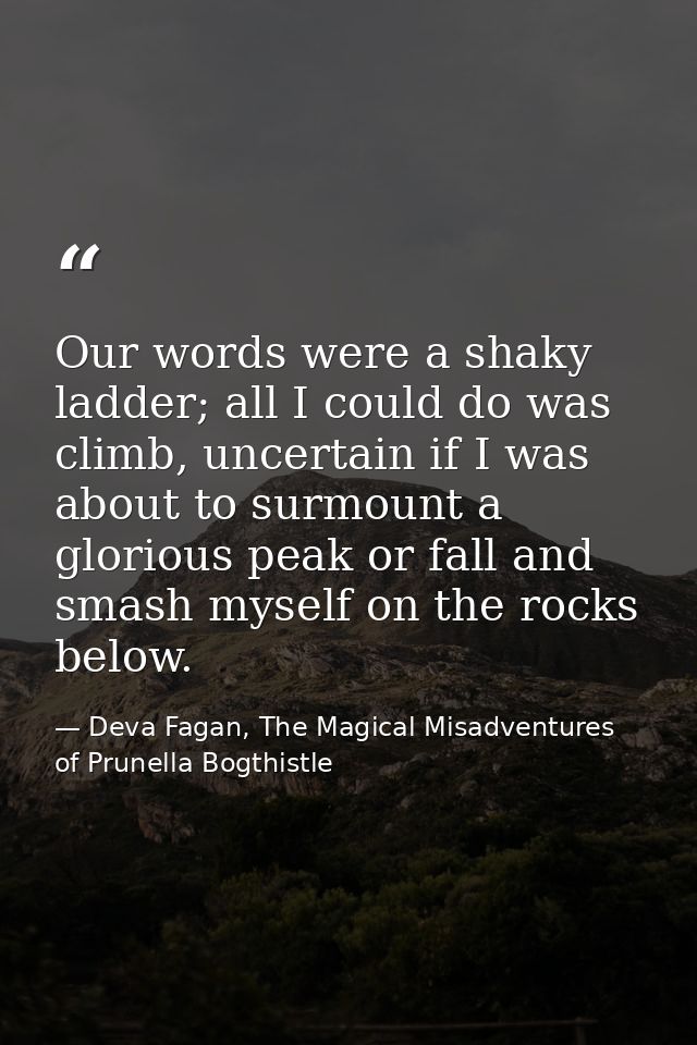 Our words were a shaky ladder; all I could do was climb, uncertain if I was about to surmount a glorious peak or fall an — Deva Fagan, The Magical Misadventures of Prunella Bogthistle