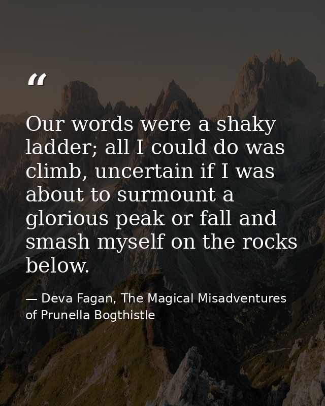 Our words were a shaky ladder; all I could do was climb, uncertain if I was about to surmount a glorious peak or fall an — Deva Fagan, The Magical Misadventures of Prunella Bogthistle