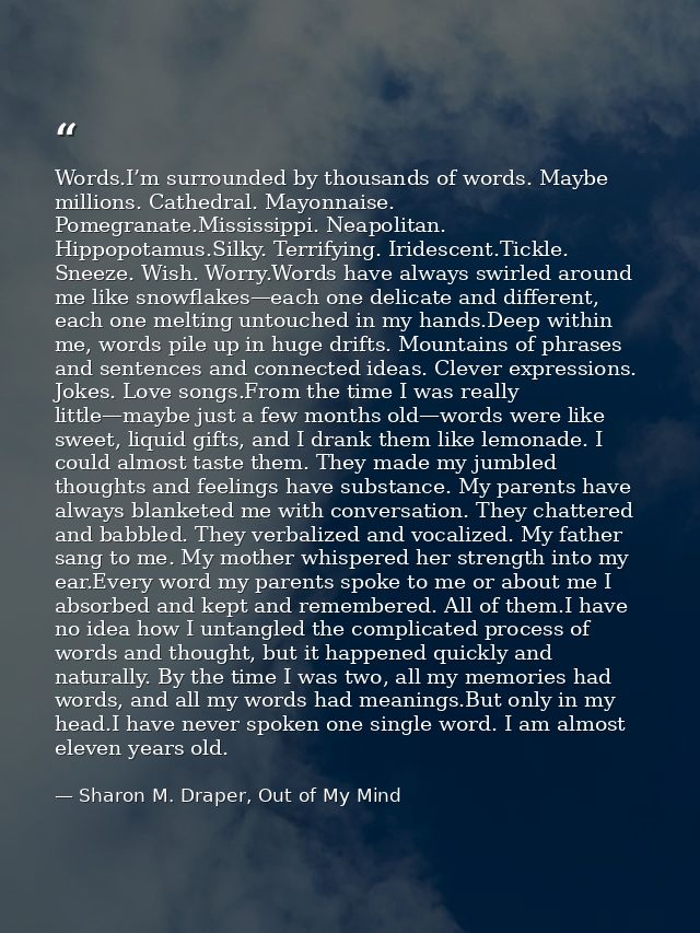 Words.I’m surrounded by thousands of words. Maybe millions. Cathedral. Mayonnaise. Pomegranate.Mississippi. Neapolitan.  — Sharon M. Draper, Out of My Mind