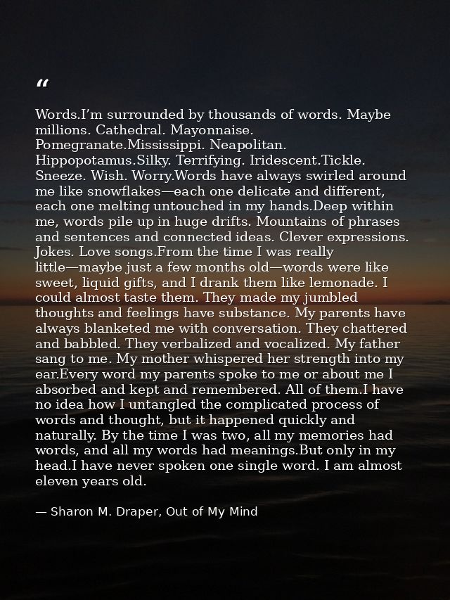 Words.I’m surrounded by thousands of words. Maybe millions. Cathedral. Mayonnaise. Pomegranate.Mississippi. Neapolitan.  — Sharon M. Draper, Out of My Mind