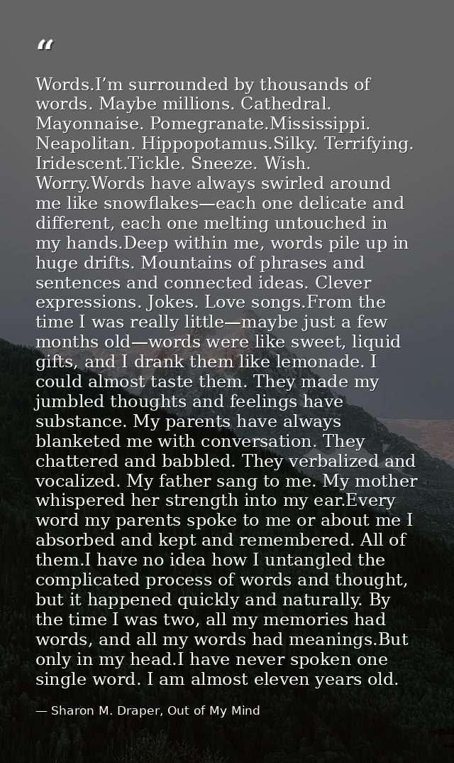 Words.I’m surrounded by thousands of words. Maybe millions. Cathedral. Mayonnaise. Pomegranate.Mississippi. Neapolitan.  — Sharon M. Draper, Out of My Mind