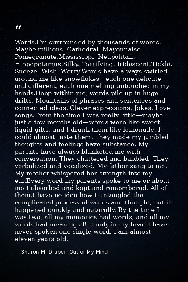 Words.I’m surrounded by thousands of words. Maybe millions. Cathedral. Mayonnaise. Pomegranate.Mississippi. Neapolitan.  — Sharon M. Draper, Out of My Mind