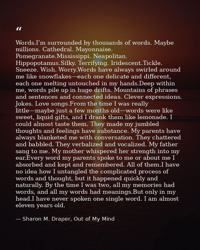 Words.I’m surrounded by thousands of words. Maybe millions. Cathedral. Mayonnaise. Pomegranate.Mississippi. Neapolitan.  — Sharon M. Draper, Out of My Mind