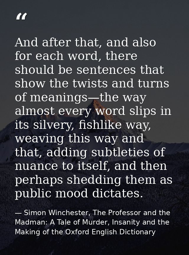 And after that, and also for each word, there should be sentences that show the twists and turns of meanings—the way alm — Simon Winchester, The Professor and the Madman: A Tale of Murder, Insanity and the Making of the Oxford English Dictionary