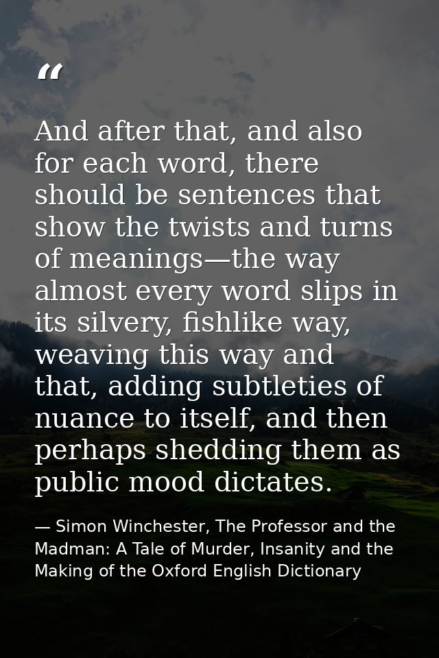 And after that, and also for each word, there should be sentences that show the twists and turns of meanings—the way alm — Simon Winchester, The Professor and the Madman: A Tale of Murder, Insanity and the Making of the Oxford English Dictionary