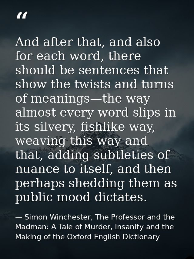 And after that, and also for each word, there should be sentences that show the twists and turns of meanings—the way alm — Simon Winchester, The Professor and the Madman: A Tale of Murder, Insanity and the Making of the Oxford English Dictionary