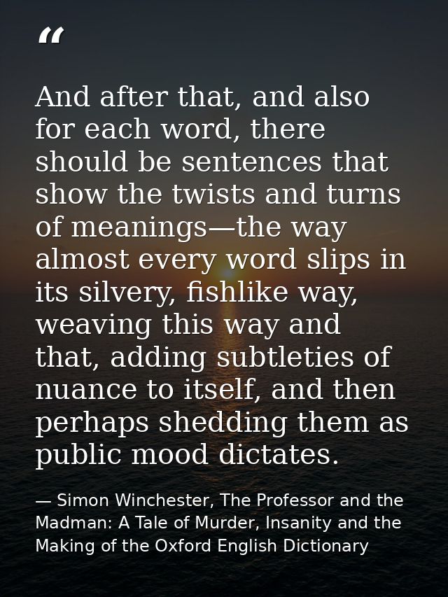 And after that, and also for each word, there should be sentences that show the twists and turns of meanings—the way alm — Simon Winchester, The Professor and the Madman: A Tale of Murder, Insanity and the Making of the Oxford English Dictionary