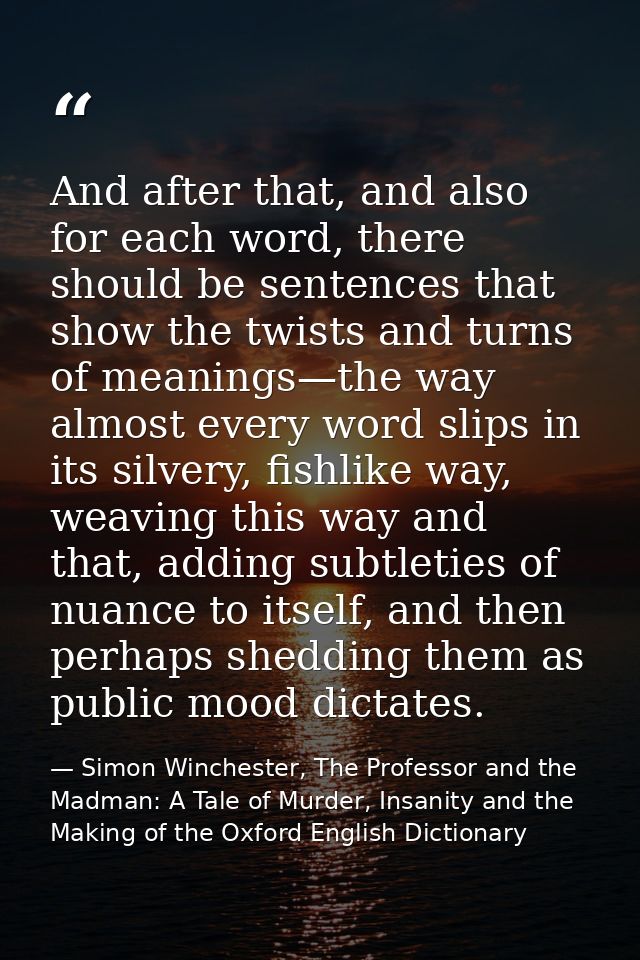 And after that, and also for each word, there should be sentences that show the twists and turns of meanings—the way alm — Simon Winchester, The Professor and the Madman: A Tale of Murder, Insanity and the Making of the Oxford English Dictionary
