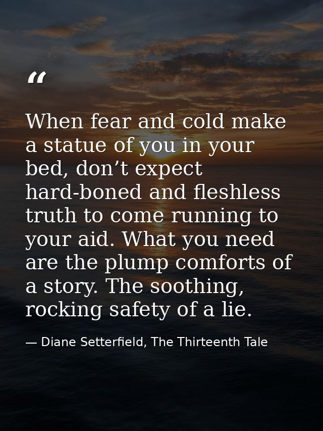 When fear and cold make a statue of you in your bed, don’t expect hard-boned and fleshless truth to come running to your — Diane Setterfield, The Thirteenth Tale