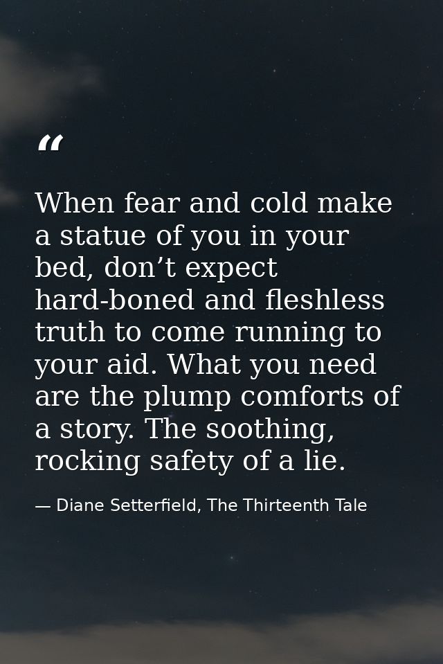 When fear and cold make a statue of you in your bed, don’t expect hard-boned and fleshless truth to come running to your — Diane Setterfield, The Thirteenth Tale