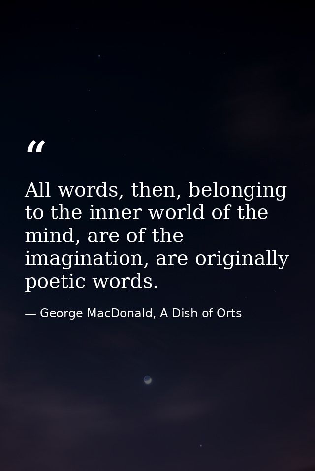All words, then, belonging to the inner world of the mind, are of the imagination, are originally poetic words. — George MacDonald, A Dish of Orts
