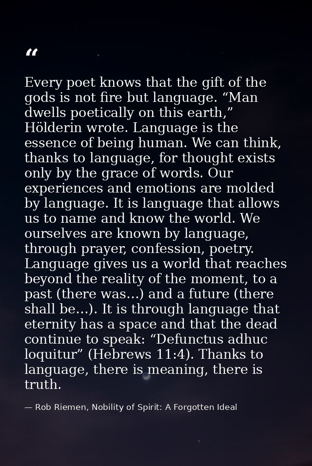 Every poet knows that the gift of the gods is not fire but language. “Man dwells poetically on this earth,” Hölderin wro — Rob Riemen, Nobility of Spirit: A Forgotten Ideal