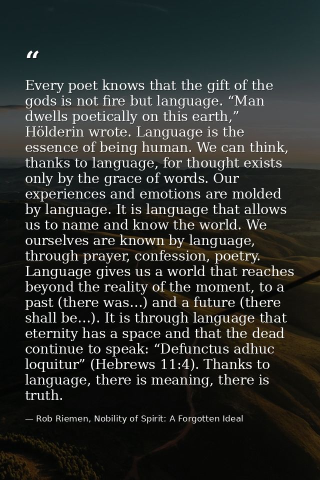 Every poet knows that the gift of the gods is not fire but language. “Man dwells poetically on this earth,” Hölderin wro — Rob Riemen, Nobility of Spirit: A Forgotten Ideal