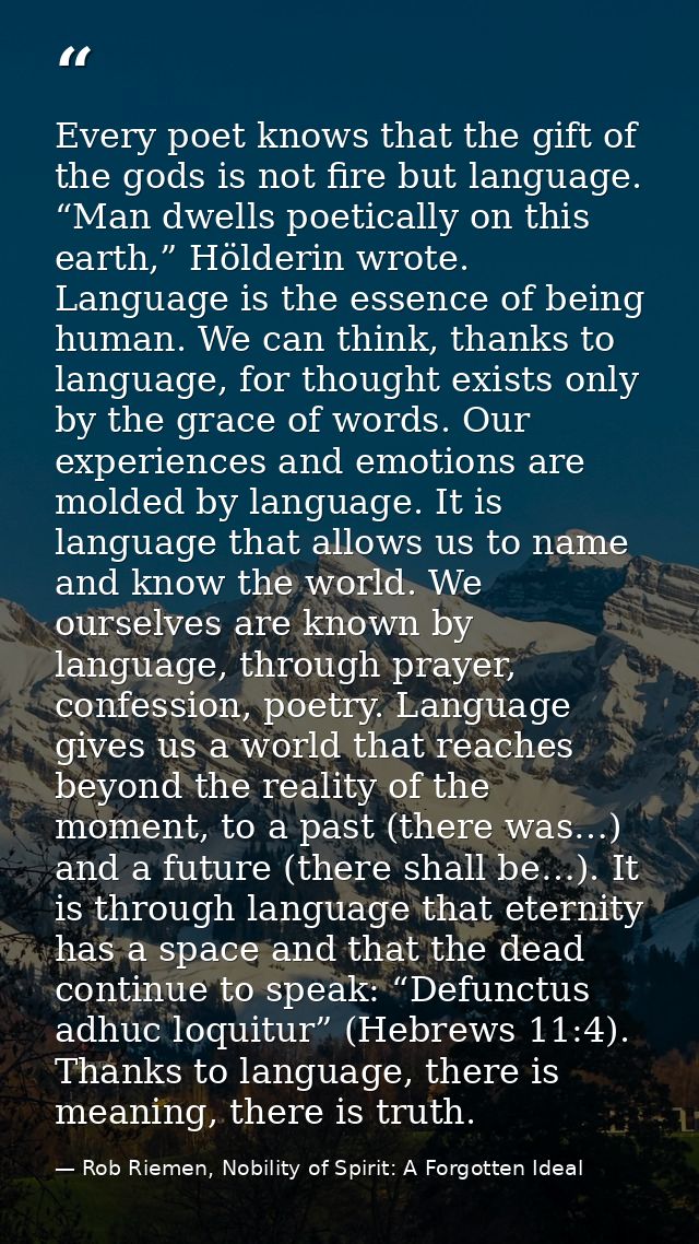 Every poet knows that the gift of the gods is not fire but language. “Man dwells poetically on this earth,” Hölderin wro — Rob Riemen, Nobility of Spirit: A Forgotten Ideal