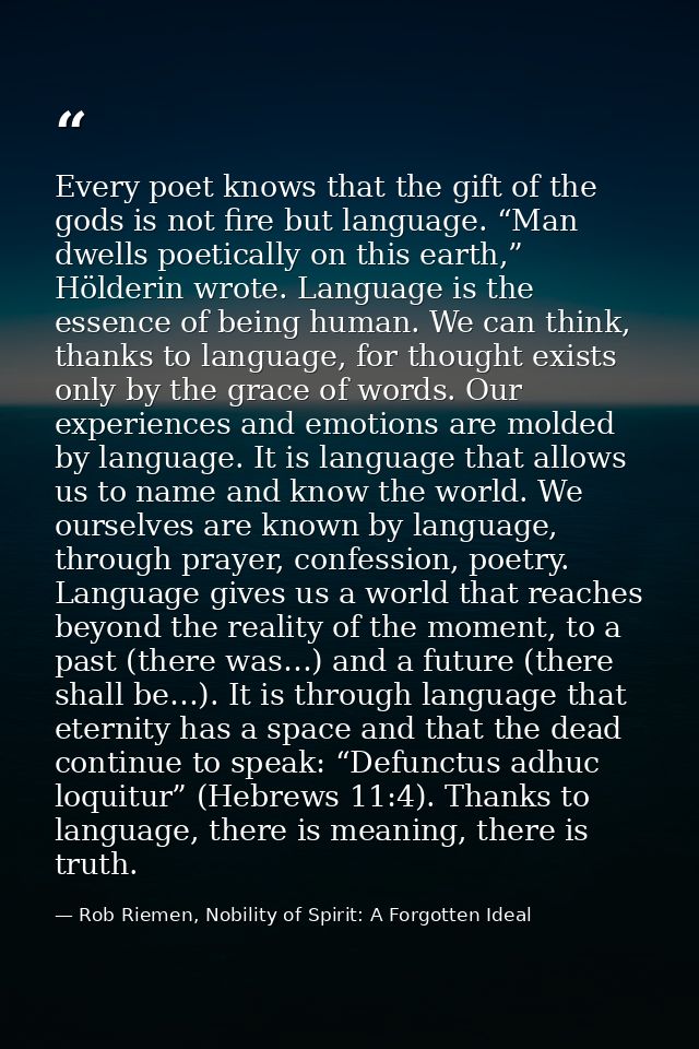Every poet knows that the gift of the gods is not fire but language. “Man dwells poetically on this earth,” Hölderin wro — Rob Riemen, Nobility of Spirit: A Forgotten Ideal