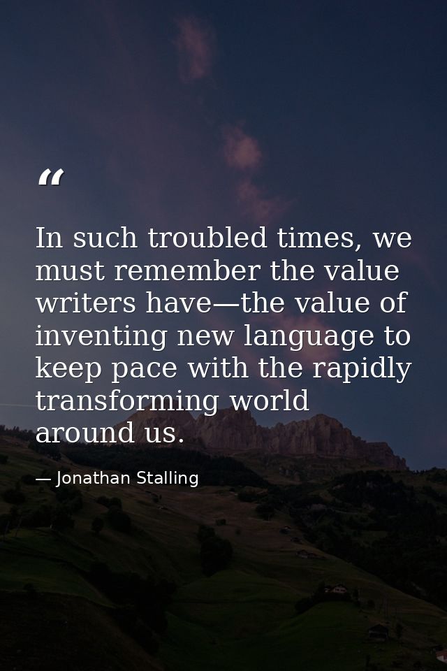 In such troubled times, we must remember the value writers have—the value of inventing new language to keep pace with th — Jonathan Stalling