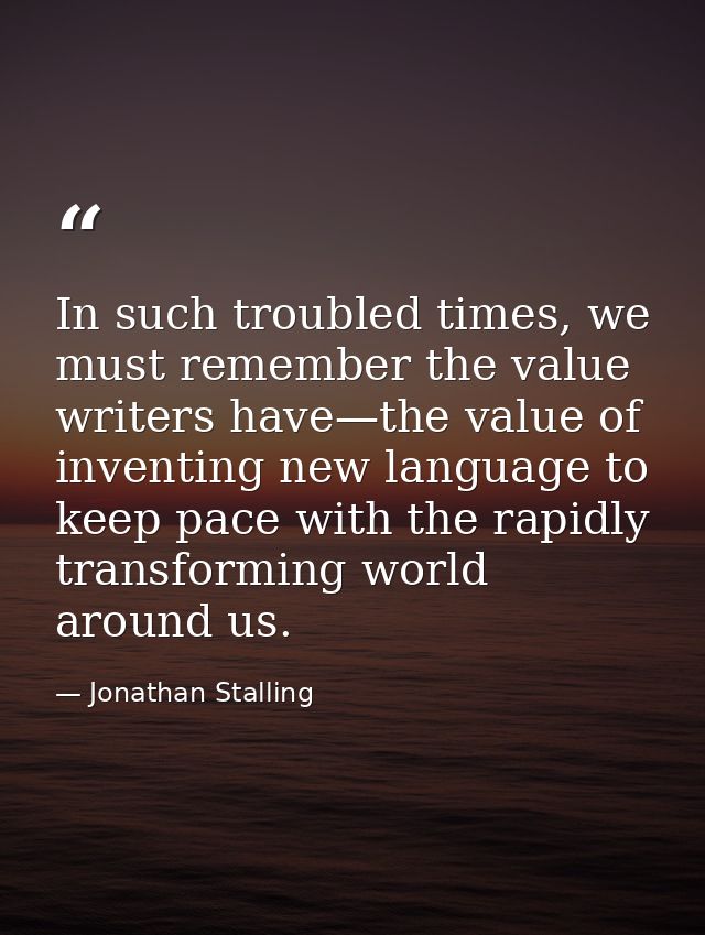 In such troubled times, we must remember the value writers have—the value of inventing new language to keep pace with th — Jonathan Stalling