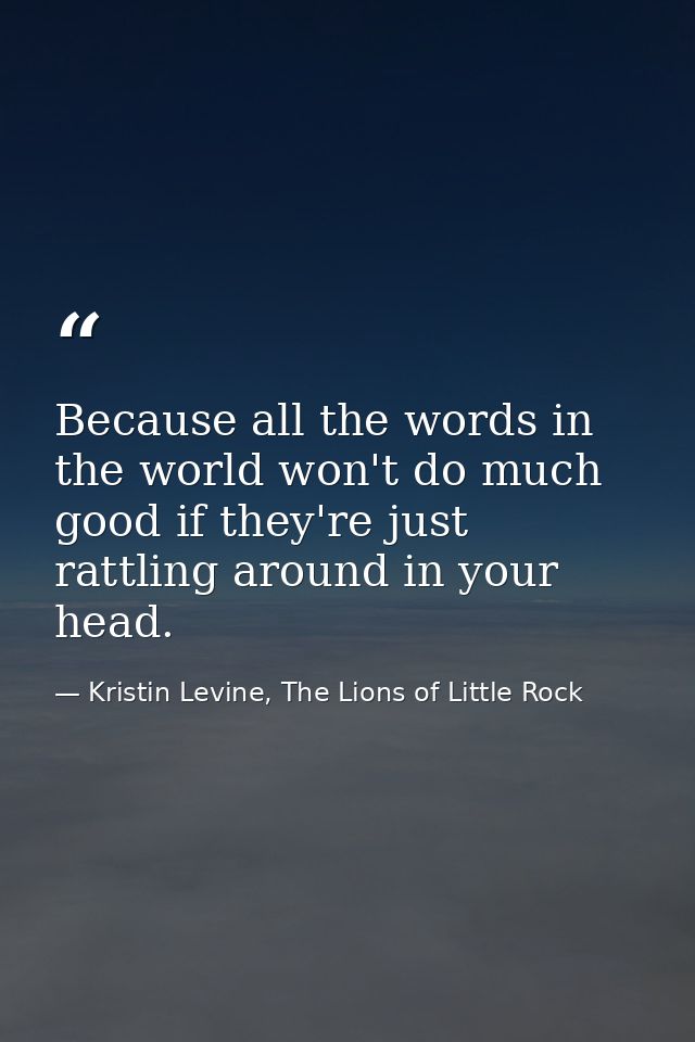 Because all the words in the world won't do much good if they're just rattling around in your head. — Kristin Levine, The Lions of Little Rock