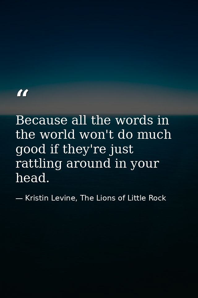 Because all the words in the world won't do much good if they're just rattling around in your head. — Kristin Levine, The Lions of Little Rock
