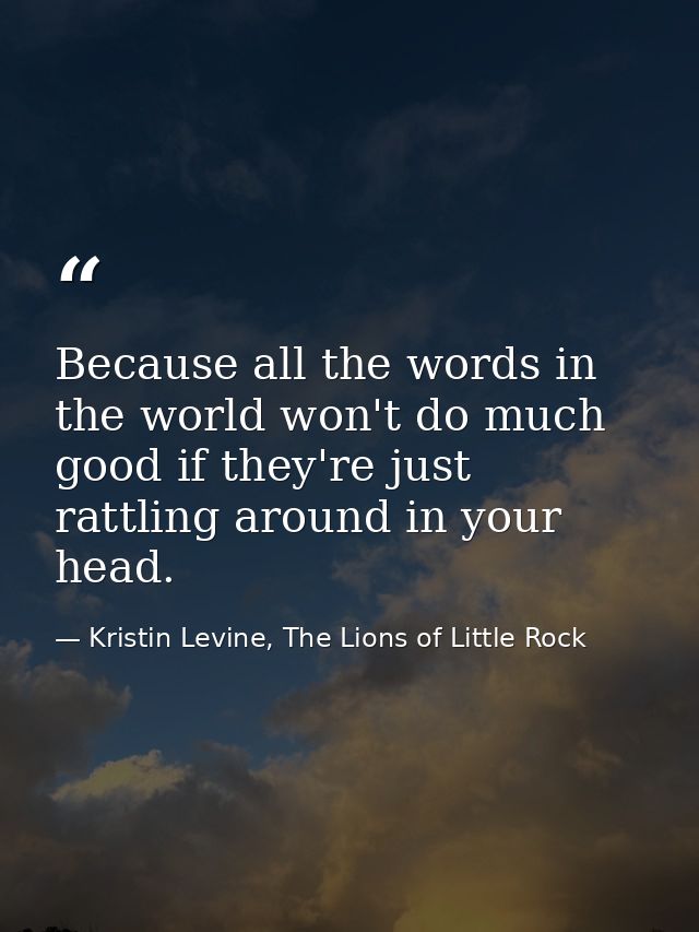 Because all the words in the world won't do much good if they're just rattling around in your head. — Kristin Levine, The Lions of Little Rock