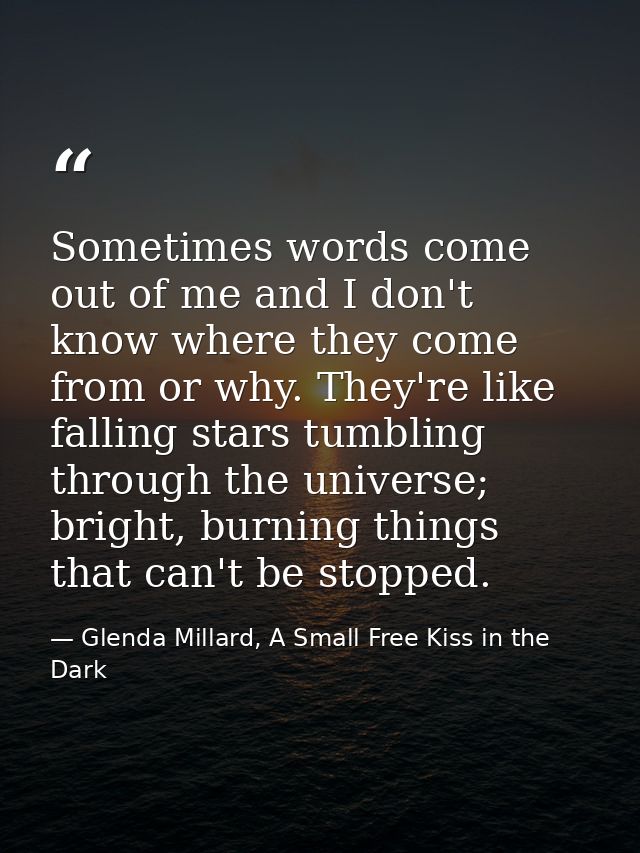 Sometimes words come out of me and I don't know where they come from or why. They're like falling stars tumbling through — Glenda Millard, A Small Free Kiss in the Dark