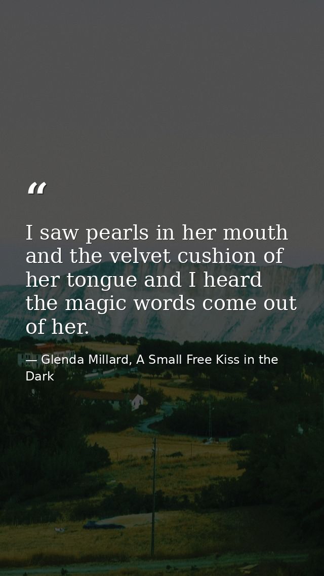 I saw pearls in her mouth and the velvet cushion of her tongue and I heard the magic words come out of her. — Glenda Millard, A Small Free Kiss in the Dark
