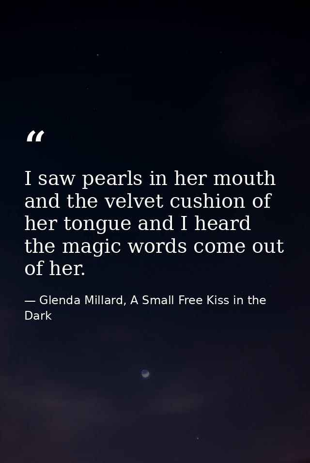 I saw pearls in her mouth and the velvet cushion of her tongue and I heard the magic words come out of her. — Glenda Millard, A Small Free Kiss in the Dark