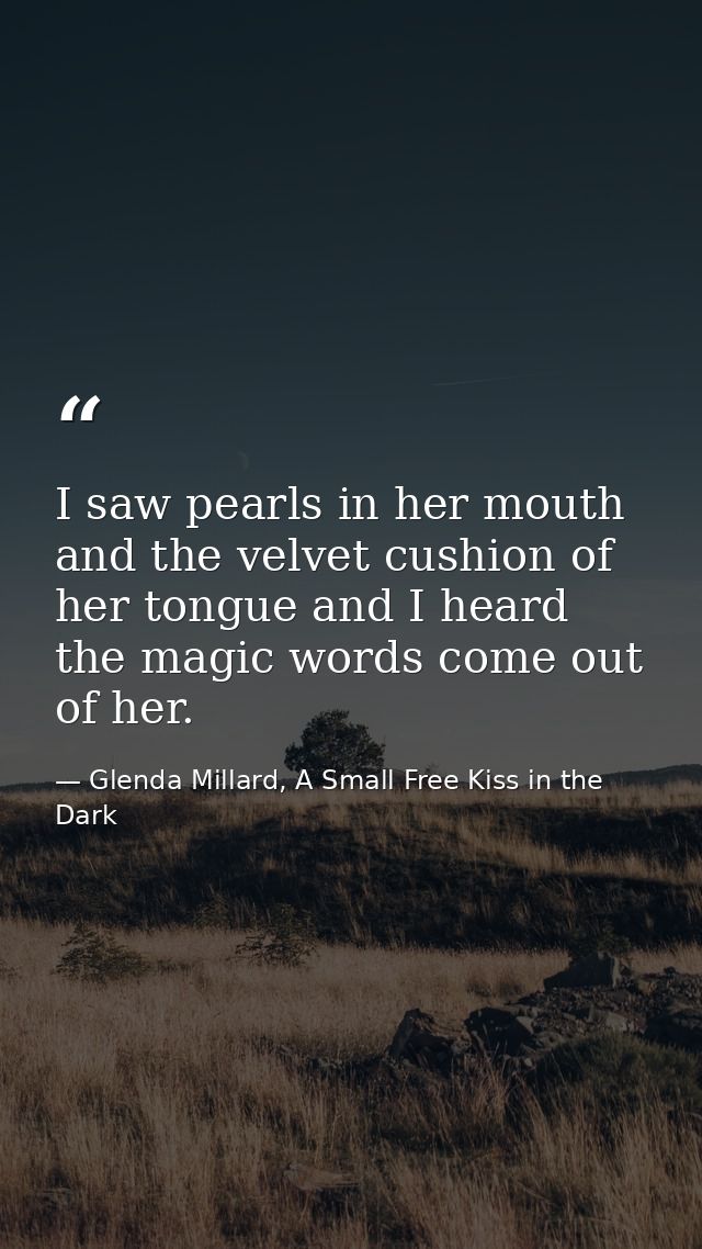 I saw pearls in her mouth and the velvet cushion of her tongue and I heard the magic words come out of her. — Glenda Millard, A Small Free Kiss in the Dark