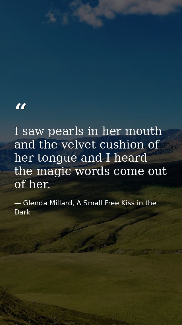 I saw pearls in her mouth and the velvet cushion of her tongue and I heard the magic words come out of her. — Glenda Millard, A Small Free Kiss in the Dark