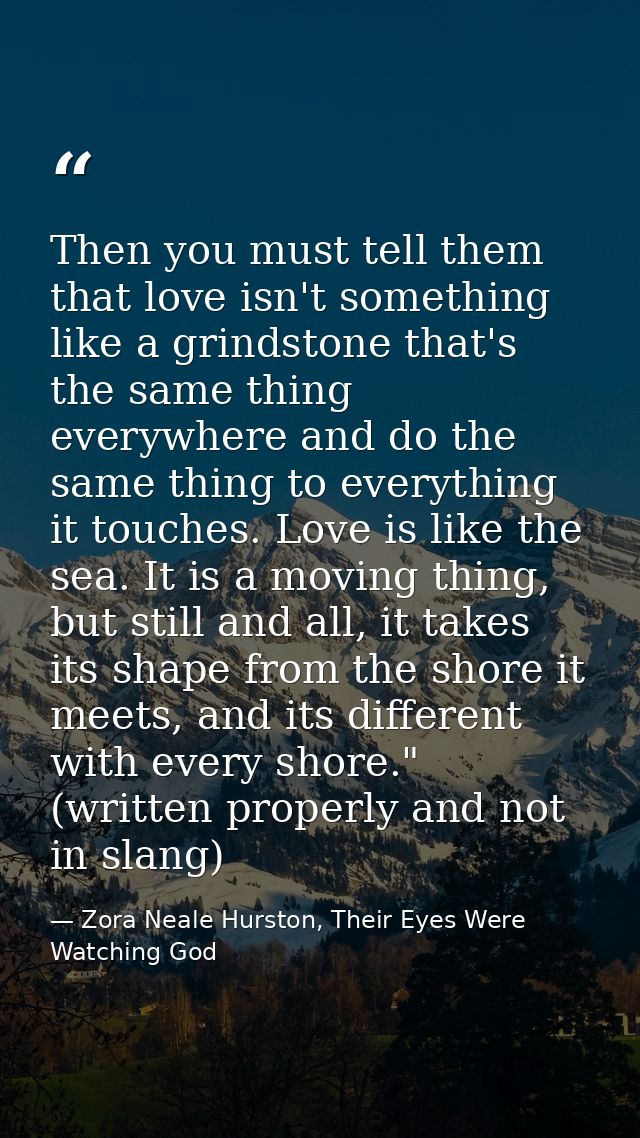 Then you must tell them that love isn't something like a grindstone that's the same thing everywhere and do the same thi — Zora Neale Hurston, Their Eyes Were Watching God