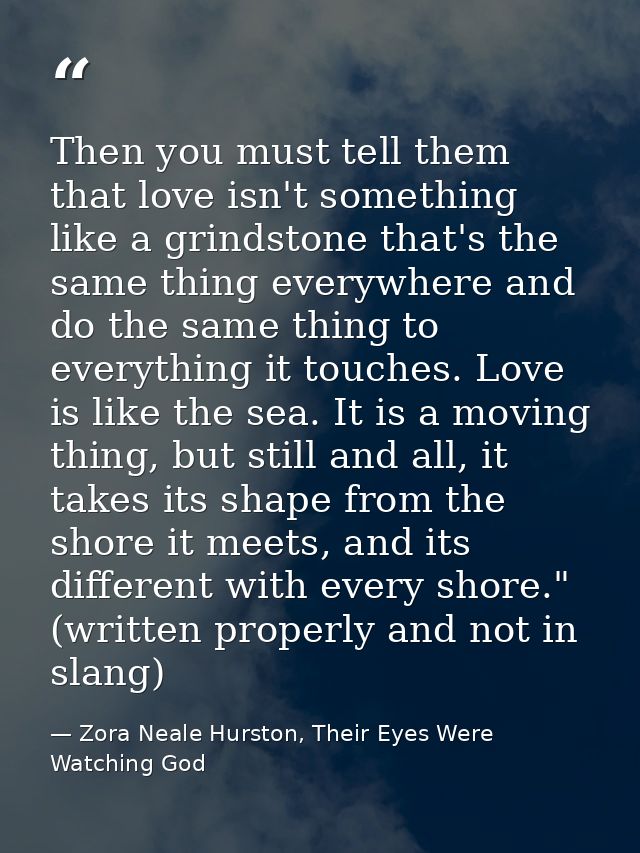 Then you must tell them that love isn't something like a grindstone that's the same thing everywhere and do the same thi — Zora Neale Hurston, Their Eyes Were Watching God