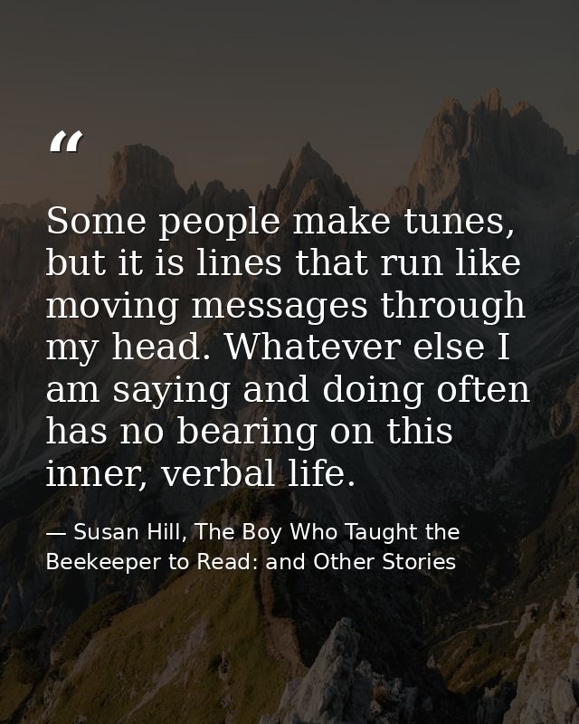 Some people make tunes, but it is lines that run like moving messages through my head. Whatever else I am saying and doi — Susan Hill, The Boy Who Taught the Beekeeper to Read: and Other Stories
