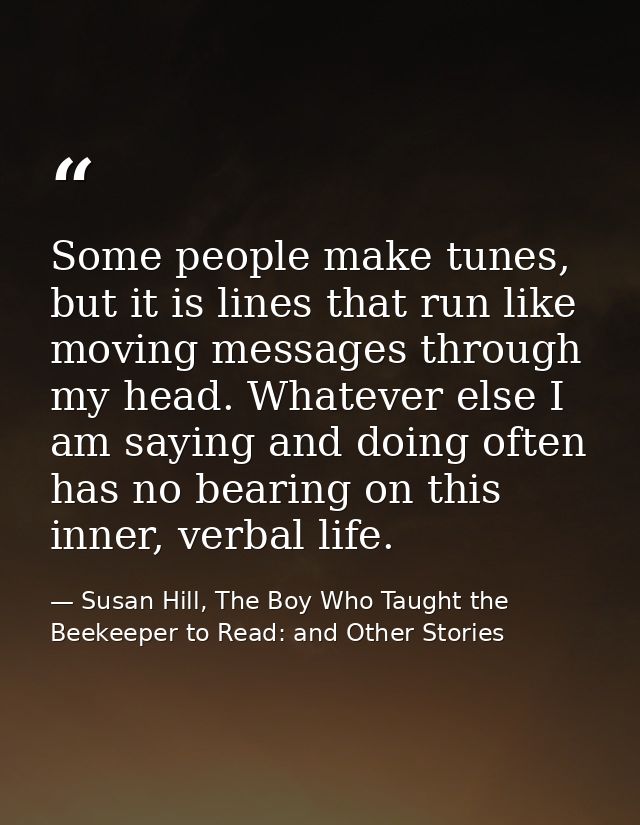 Some people make tunes, but it is lines that run like moving messages through my head. Whatever else I am saying and doi — Susan Hill, The Boy Who Taught the Beekeeper to Read: and Other Stories