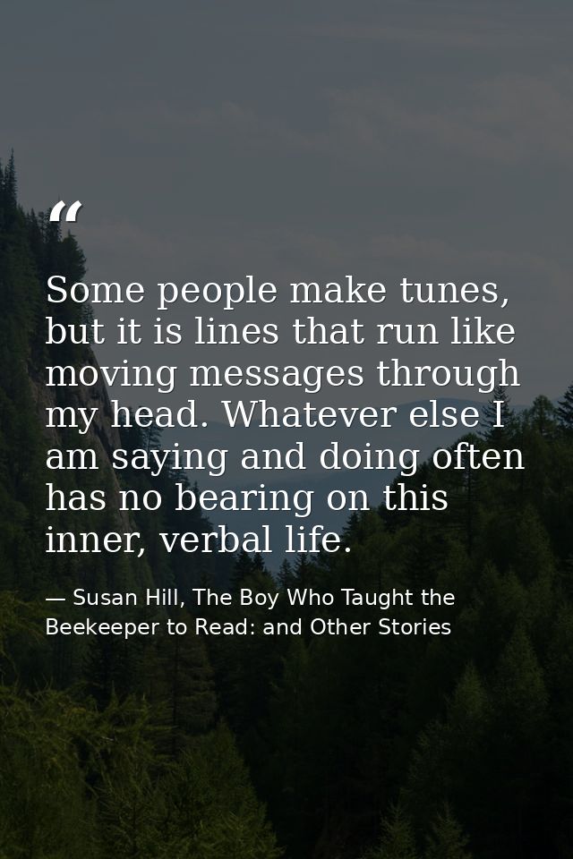 Some people make tunes, but it is lines that run like moving messages through my head. Whatever else I am saying and doi — Susan Hill, The Boy Who Taught the Beekeeper to Read: and Other Stories