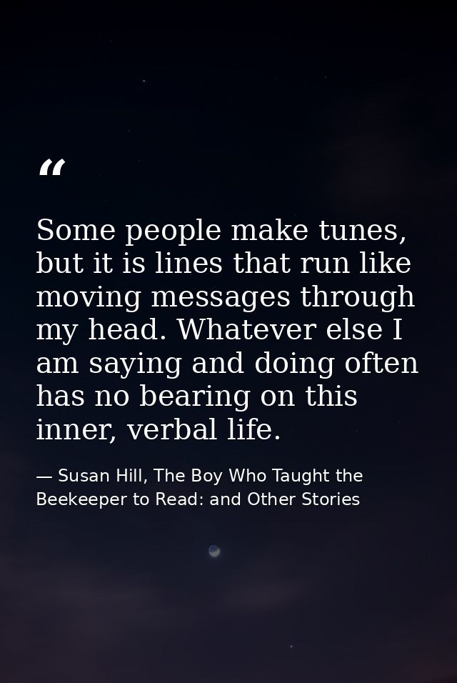 Some people make tunes, but it is lines that run like moving messages through my head. Whatever else I am saying and doi — Susan Hill, The Boy Who Taught the Beekeeper to Read: and Other Stories