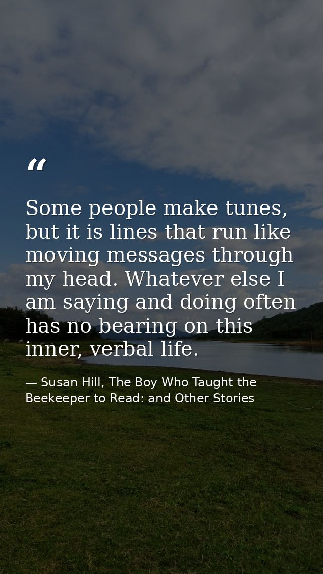 Some people make tunes, but it is lines that run like moving messages through my head. Whatever else I am saying and doi — Susan Hill, The Boy Who Taught the Beekeeper to Read: and Other Stories