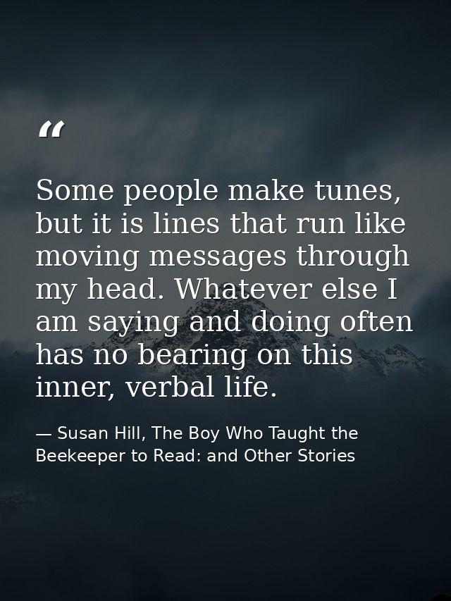 Some people make tunes, but it is lines that run like moving messages through my head. Whatever else I am saying and doi — Susan Hill, The Boy Who Taught the Beekeeper to Read: and Other Stories