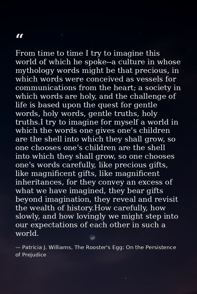 From time to time I try to imagine this world of which he spoke--a culture in whose mythology words might be that precio — Patricia J. Williams, The Rooster's Egg: On the Persistence of Prejudice