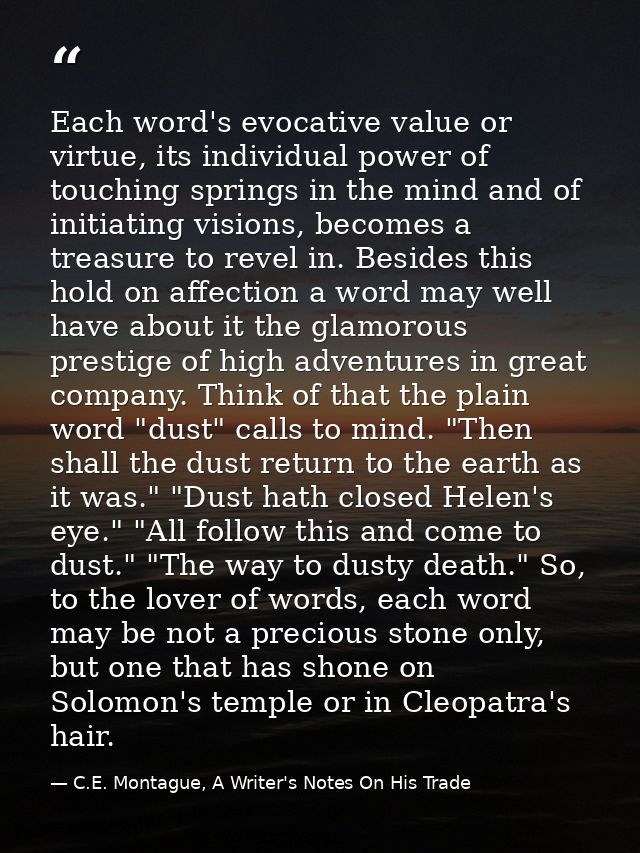 Each word's evocative value or virtue, its individual power of touching springs in the mind and of initiating visions, b — C.E. Montague, A Writer's Notes On His Trade