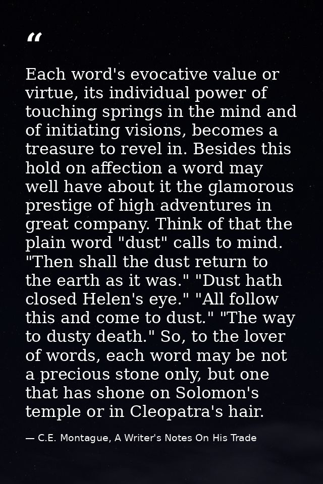 Each word's evocative value or virtue, its individual power of touching springs in the mind and of initiating visions, b — C.E. Montague, A Writer's Notes On His Trade