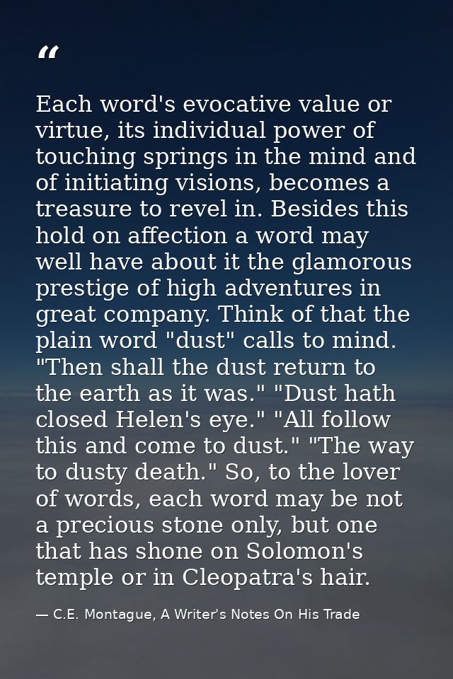 Each word's evocative value or virtue, its individual power of touching springs in the mind and of initiating visions, b — C.E. Montague, A Writer's Notes On His Trade
