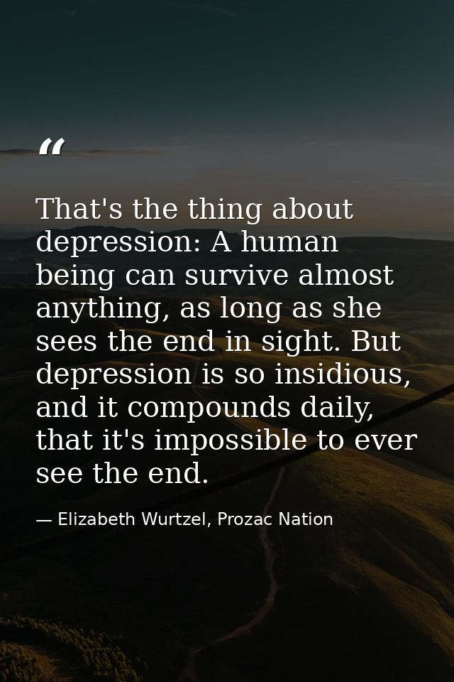 That's the thing about depression: A human being can survive almost anything, as long as she sees the end in sight. But  — Elizabeth Wurtzel, Prozac Nation