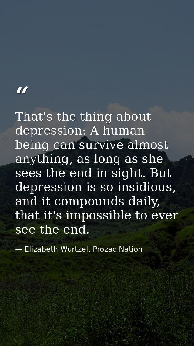 That's the thing about depression: A human being can survive almost anything, as long as she sees the end in sight. But  — Elizabeth Wurtzel, Prozac Nation