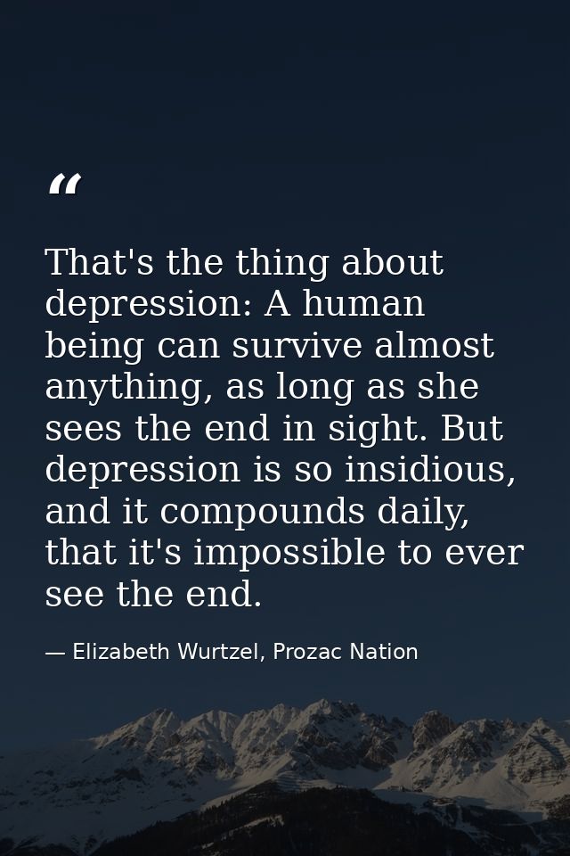 That's the thing about depression: A human being can survive almost anything, as long as she sees the end in sight. But  — Elizabeth Wurtzel, Prozac Nation