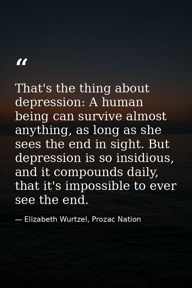 That's the thing about depression: A human being can survive almost anything, as long as she sees the end in sight. But  — Elizabeth Wurtzel, Prozac Nation