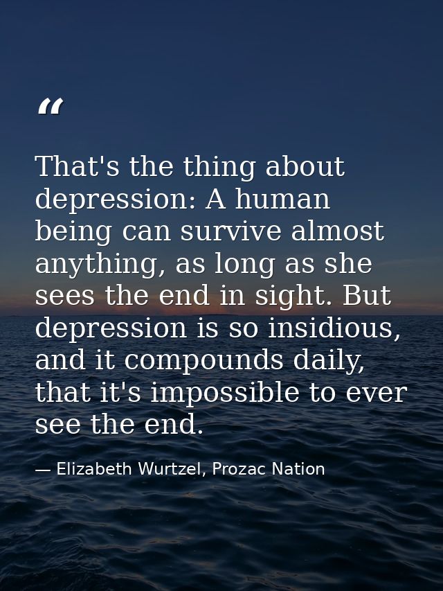 That's the thing about depression: A human being can survive almost anything, as long as she sees the end in sight. But  — Elizabeth Wurtzel, Prozac Nation